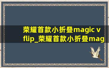 荣耀首款小折叠magic v flip_荣耀首款小折叠magic v flip多少钱